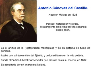 Es el artífice de la Restauración monárquica y de su sistema de turno de partidos.  Acaba con la intervención del Ejército y de los militares en la vida política.  Funda el Partido Liberal Conservador que preside hasta su muerte, en 1897.  Es asesinado por un anarquista italiano.  Antonio Cánovas del Castillo . Nace en Málaga en 1828  Político, historiador y literato,  está presente en la vida política española desde 1854.   