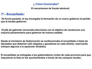 ¿ Cómo funcionaba? El mecanismos de fraude electoral: 1º.- Encasillado: De forma pactada, el rey encargaba la formación de un nuevo gobierno al partido que le tocaba gobernar. El jefe de gabinete convocaba elecciones con el objetivo de construirse una mayoría parlamentaria para gobernar de manera estable.  Desde el ministerio de Gobernación se confeccionaba el encasillado o listas de diputados que deberían salir elegidos y ganadores en cada distrito, reservando siempre algunos a la oposición dinástica   El encasillado se entregaba a los gobernadores civiles de cada provincia para que impusieran la lista en los ayuntamientos a través de los caciques locales. 