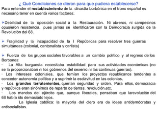 ¿ Qué Condiciones se dieron para que pudiera establecerse? Para entender el  restablecimiento  de la  dinastía borbónica en el trono español es necesario tener en cuenta varios factores:     Debilidad de  la  oposición social a  la  Restauración.  Ni obreros, ni campesinos opusieron resistencia,  pues jamás se  identificaron con la Democracia surgida de la Revolución del 68.     Fragilidad y  la  incapacidad de  la  I  Repúblicas para resolver tres guerras  simultáneas (colonial, cantonalista y carlista)    Fuerza  de  los grupos sociales favorables a  un  cambio  político  y  al regreso de los Borbones: ·     La  Alta  burguesía  necesitaba  estabilidad  para  sus actividades económicas (no se la proporcionaban ni los gobiernos del sexenio ni las continuas guerras). ·   Los  intereses  coloniales,  que  temían  los proyectos republicanos tendentes a conceder autonomía política y a suprimir la esclavitud en las colonias. ·    Lo s    grandes    terratenientes,  querían  seguridad  y  orden.  Para  ellos, democracia y república eran sinónimos de reparto de tierras, revolución,etc. ·      Los  mandos  del  ejército  que,  aunque  liberales,  pensaban  que  larevolución del 68 había ido demasiado lejos. La Iglesia católica: la mayoría del clero era de ideas antidemócratas y antisocialistas. 