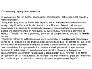 Caciquismo y oligarquia en Andalucia  El  caciquismo  fue  un  hecho  sociopolítico  característico  del mundo rural, aislado y mal comunicado.   Aunque el caciquismo se dio en toda España, fue en  Andalucía  donde tuvo mayor arraigo,  significación  y  violencia.  Andaluz  era  Romero  Robledo,  el  cacique conservador más importante ministro de Cánovas y gran amañador de elecciones. Ejerció una gran influencia en Antequera, su pueblo natal, y en toda la provincia de Málaga.  También  en  esta  provincia,  pero  en  el  campo  liberal,  destacó  la  familia Larios .   El sistema político de la Restauración, pues, se basaba en la  oligarquía  articulada a  través de  la  alianza  de  los grupos políticos provinciales bajo  el  control  de  sus jefes. En Andalucía la oligarquía se centraba en unas cuantas familias de la alta burguesía  que  controlaban  los aparatos de  los partidos a  nivel  provincial,  y  que estaban fuertemente imbricados con la red de caciques locales. Aunque se ha repetido constantemente la expresión  “oligarquía y caciquismo”  para  referirse  a  la  forma  de  gobierno  de  la  Restauración,  la  realidad  fue  más compleja,  pues por  entonces se  constituye  ya  un  verdadero  sistema  de  partidos políticos en España. 