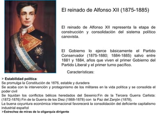 El reinado de Alfonso XII (1875-1885)  El reinado de Alfonso XII representa la etapa de construcción y consolidación del sistema político canovista.  El Gobierno lo ejerce básicamente el Partido Conservador (1875-1880; 1884-1885) salvo entre 1881 y 1884, años que viven el primer Gobierno del Partido Liberal y el primer turno pacífico.  Características:  Estabilidad política :  Se promulga la Constitución de 1876, estable y duradera  Se acaba con la intervención y protagonismo de los militares en la vida política y se consolida el poder civil  Se liquidan los conflictos bélicos heredados del Sexenio:Fin de la Tercera Guerra Carlista: (1872-1876) Fin de la Guerra de los Diez (1868-1878) con  la Paz del Zanjón (1878),  La buena coyuntura económica internacional favorecerá la consolidación del deficiente capitalismo industrial español   Estrechez de miras de la oligarquía dirigente 