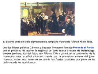 El sistema entró en crisis al producirse la temprana muerte de Alfonso XII en 1885. Los dos líderes políticos Cánovas y Sagasta firmaron el llamado  Pacto de el Pardo con el propósito de apoyar la regencia de doña  María Cristina de Habsburgo-Lorena  (embarazada del futuro rey Alfonso XIII) y garantizar la continuidad de la monarquía ante la difícil situación creada por la prematura muerte del joven monarca, sobre todo, teniendo en cuenta las fuertes presiones por parte de los carlistas y de los republicanos. 