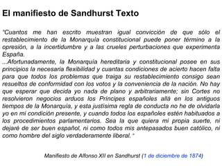 El manifiesto de Sandhurst Texto “ Cuantos me han escrito muestran igual convicción de que sólo el restablecimiento de la Monarquía constitucional puede poner término a la opresión, a la incertidumbre y a las crueles perturbaciones que experimenta España.  ...Afortunadamente, la Monarquía hereditaria y constitucional posee en sus principios la necesaria flexibilidad y cuantas condiciones de acierto hacen falta para que todos los problemas que traiga su restablecimiento consigo sean resueltos de conformidad con los votos y la conveniencia de la nación. No hay que esperar que decida yo nada de plano y arbitrariamente; sin Cortes no resolvieron negocios arduos los Príncipes españoles allá en los antiguos tiempos de la Monarquía, y esta justísima regla de conducta no he de olvidarla yo en mi condición presente, y cuando todos los españoles estén habituados a los procedimientos parlamentarios. Sea la que quiera mi propia suerte, ni dejaré de ser buen español, ni como todos mis antepasados buen católico, ni como hombre del siglo verdaderamente liberal.  “ Manifiesto de Alfonso XII en Sandhurst ( 1 de diciembre de 1874 )   