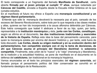 El texto corresponde a un fragmento del llamado  Manifiesto de Sandhurst ,    carta abierta  firmada por el joven príncipe al cumplir 17 años , aunque redactada por  Cánovas del Castillo , enviada a España desde la Escuela militar británica en la que cursaba estudios. En el manifiesto el futuro rey ofrece a España una  monarquía constitucional y un régimen liberal parlamentario. Entiende que sólo la    monarquía devolverá la necesaria paz al país, cansado de los excesos del Sexenio Revolucionario, sobre todo por lo que respecta a las clases medias y altas, quienes se han ido incorporando a la causa alfonsina defendida por Cánovas. Éste había conseguido que Isabel II abdicara a favor de su hijo, quien, por tanto, representaba a la  institución monárquica  y ésta,  junto con las Cortes, constituyen , según se afirma en el documento,  las dos instituciones tradicionales y esenciales de la historia de España.  Refleja esta idea la base del pensamiento canovista, para quien la monarquía estaba por encima del devenir histórico y, por tanto, está fuera de toda discusión.  Las Cortes, desde su origen medieval y en su evolución dentro del parlamentarismo, han compartido siempre con el rey la toma de decisiones, de ahí que Cánovas asuma el principio del liberalismo doctrinal : la  soberanía compartida . Finalmente, esta unión de lo “nuevo” y lo “viejo” (monarquía y liberalismo), de la tradición y la actualidad histórica, se pone de manifiesto en el documento en la defensa del  catolicismo , tan tradicional en la monarquía hispánica. Vemos enunciados en el texto los principios esenciales del  régimen canovista , así llamado porque el pensamiento político del líder conservador se convirtió en el fundamento ideológico de la Restauración. 