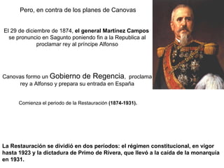 La Restauración se dividió en dos períodos: el régimen constitucional, en vigor hasta 1923 y la dictadura de Primo de Rivera, que llevó a la caída de la monarquía en 1931.  Pero, en contra de los planes de Canovas El 29 de diciembre de 1874,  el general Martínez Campos   se pronuncio en Sagunto poniendo fin a la Republica al proclamar rey al príncipe Alfonso Canovas formo un  Gobierno de Regencia ,  proclama rey a Alfonso y prepara su entrada en España Comienza el periodo de la Restauración  (1874-1931).   