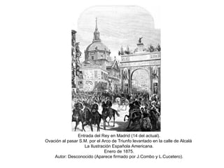 Entrada del Rey en Madrid (14 del actual). Ovación al pasar S.M. por el Arco de Triunfo levantado en la calle de Alcalá  La Ilustración Española Americana. Enero de 1875. Autor: Desconocido (Aparece firmado por J.Combo y L.Cucetero). 