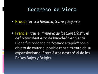 Congreso de Viena
 Prusia: recibió Renania, Sarre y Sajonia
 Francia: tras el "Imperio de los Cien Días" y el
definitivo destierro de Napoleón en Santa
Elena fue rodeada de "estados-tapón" con el
objeto de evitar el posible renacimiento de su
expansionismo. Entre éstos destacó el de los
Países Bajos y Bélgica.
 