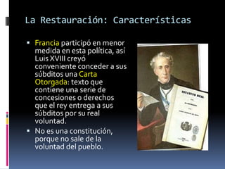 La Restauración: Características
 Francia participó en menor
medida en esta política, así
Luis XVIII creyó
conveniente conceder a sus
súbditos una Carta
Otorgada: texto que
contiene una serie de
concesiones o derechos
que el rey entrega a sus
súbditos por su real
voluntad.
 No es una constitución,
porque no sale de la
voluntad del pueblo.
 
