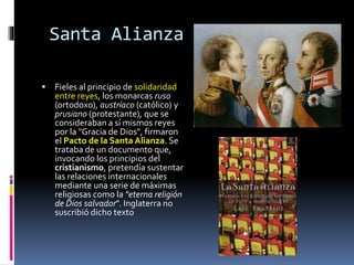 Santa Alianza
 Fieles al principio de solidaridad
entre reyes, los monarcas ruso
(ortodoxo), austríaco (católico) y
prusiano (protestante), que se
consideraban a sí mismos reyes
por la "Gracia de Dios", firmaron
el Pacto de la Santa Alianza. Se
trataba de un documento que,
invocando los principios del
cristianismo, pretendía sustentar
las relaciones internacionales
mediante una serie de máximas
religiosas como la "eterna religión
de Dios salvador". Inglaterra no
suscribió dicho texto
 