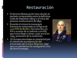 Restauración
 El término Restauración hace alusión al
período comprendido entre la definitiva
caída de Napoleón (1815) y el inicio del
proceso revolucionario de 1830.
 Durante el mismo la monarquía
francesa es restaurada en la figura de
Luis XVIII de Borbón, hermano de Luis
XVI y sucesor de su sobrino Luis XVII,
que nunca llegó a reinar y que murió en
1795, prisionero de la revolución.
 En Europa esta etapa se caracterizó por
el intento de recomposición del
entramado del Antiguo Régimen, algo
que sus partidarios no consiguieron sino
de forma limitada.
 