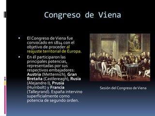 Congreso de Viena
 El Congreso deViena fue
convocado en 1814 con el
objetivo de proceder al
reajuste territorial de Europa.
 En él participaron las
principales potencias,
representadas por sus
respectivos embajadores:
Austria (Metternich), Gran
Bretaña (Castlereagh), Rusia
(Alejandro I), Prusia
(Humbolt) y Francia
(Talleyrand). España intervino
superficialmente como
potencia de segundo orden.
Sesión del Congreso deViena
 