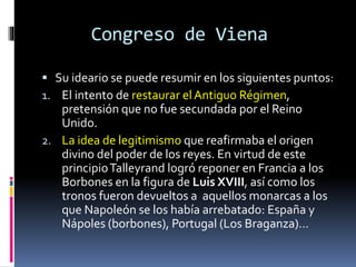 Congreso de Viena
 Su ideario se puede resumir en los siguientes puntos:
1. El intento de restaurar el Antiguo Régimen,
pretensión que no fue secundada por el Reino
Unido.
2. La idea de legitimismo que reafirmaba el origen
divino del poder de los reyes. En virtud de este
principioTalleyrand logró reponer en Francia a los
Borbones en la figura de Luis XVIII, así como los
tronos fueron devueltos a aquellos monarcas a los
que Napoleón se los había arrebatado: España y
Nápoles (borbones), Portugal (Los Braganza)…
 