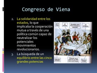 Congreso de Viena
2. La solidaridad entre los
estados, lo que
implicaba la cooperación
mutua a través de una
política común capaz de
neutralizar los
potenciales
movimientos
revolucionarios.
3. La búsqueda de un
equilibrio entre las cinco
grandes potencias
 