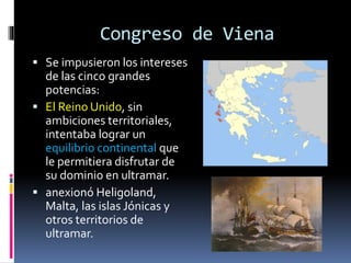 Congreso de Viena
 Se impusieron los intereses
de las cinco grandes
potencias:
 El Reino Unido, sin
ambiciones territoriales,
intentaba lograr un
equilibrio continental que
le permitiera disfrutar de
su dominio en ultramar.
 anexionó Heligoland,
Malta, las islas Jónicas y
otros territorios de
ultramar.
 