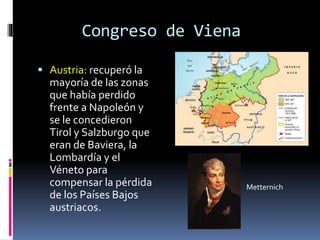 Congreso de Viena
 Austria: recuperó la
mayoría de las zonas
que había perdido
frente a Napoleón y
se le concedieron
Tirol y Salzburgo que
eran de Baviera, la
Lombardía y el
Véneto para
compensar la pérdida
de los Países Bajos
austriacos.
Metternich
 