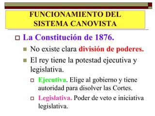 FUNCIONAMIENTO DEL
LA CONSTITUCIÓN DE 1876
    SISTEMA CANOVISTA
   La Constitución de 1876.
       No existe clara división de poderes.
       El rey tiene la potestad ejecutiva y
        legislativa.
           Ejecutiva. Elige al gobierno y tiene
            autoridad para disolver las Cortes.
           Legislativa. Poder de veto e iniciativa
            legislativa.
 
