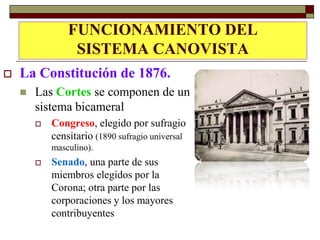 FUNCIONAMIENTO DEL
                 SISTEMA CANOVISTA
   La Constitución de 1876.
       Las Cortes se componen de un
        sistema bicameral
           Congreso, elegido por sufragio
            censitario (1890 sufragio universal
            masculino).
           Senado, una parte de sus
            miembros elegidos por la
            Corona; otra parte por las
            corporaciones y los mayores
            contribuyentes
 