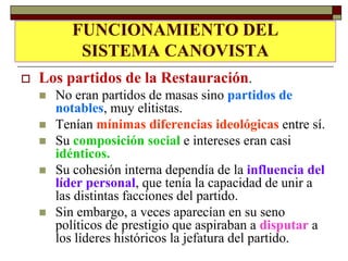 LOS PARTIDOS DEDEL
          FUNCIONAMIENTO LA
           SISTEMA CANOVISTA
             RESTAURACIÓN
   Los partidos de la Restauración.
       No eran partidos de masas sino partidos de
        notables, muy elitistas.
       Tenían mínimas diferencias ideológicas entre sí.
       Su composición social e intereses eran casi
        idénticos.
       Su cohesión interna dependía de la influencia del
        líder personal, que tenía la capacidad de unir a
        las distintas facciones del partido.
       Sin embargo, a veces aparecían en su seno
        políticos de prestigio que aspiraban a disputar a
        los líderes históricos la jefatura del partido.
 