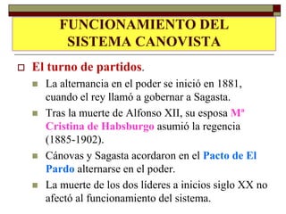 FUNCIONAMIENTO DEL
    EL TURNO DE PARTIDOS.
        SISTEMA CANOVISTA
   El turno de partidos.
       La alternancia en el poder se inició en 1881,
        cuando el rey llamó a gobernar a Sagasta.
       Tras la muerte de Alfonso XII, su esposa Mª
        Cristina de Habsburgo asumió la regencia
        (1885-1902).
       Cánovas y Sagasta acordaron en el Pacto de El
        Pardo alternarse en el poder.
       La muerte de los dos líderes a inicios siglo XX no
        afectó al funcionamiento del sistema.
 