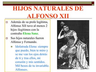 HIJOS NATURALES DE
         ALFONSO XII
   Además de su prole legítima,
    Alfonso XII tuvo al menos 2
    hijos ilegítimos con la
    contralto Elena Sanz.
   Sus hijos naturales fueron
    Alfonso y Fernando.
     Idolatrada Elena: siempre
        que puedo, bien te miro y
        se me van los ojos detrás
        de ti y tras ellos, mi
        corazón y mis sentidos.
        Mil besos de tu invariable.
        Alfonso».
 