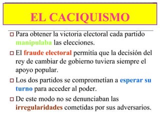EL CACIQUISMO
 Para obtener la victoria electoral cada partido
  manipulaba las elecciones.
 El fraude electoral permitía que la decisión del
  rey de cambiar de gobierno tuviera siempre el
  apoyo popular.
 Los dos partidos se comprometían a esperar su
  turno para acceder al poder.
 De este modo no se denunciaban las
  irregularidades cometidas por sus adversarios.
 