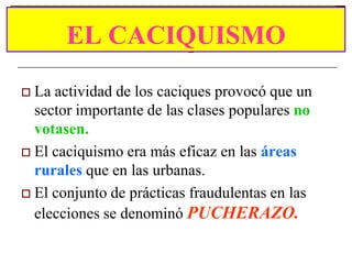 EL CACIQUISMO
 La actividad de los caciques provocó que un
  sector importante de las clases populares no
  votasen.
 El caciquismo era más eficaz en las áreas
  rurales que en las urbanas.
 El conjunto de prácticas fraudulentas en las
  elecciones se denominó PUCHERAZO.
 