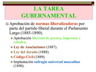 LA TAREA
           GUBERNAMENTAL
   Aprobación de normas liberalizadoras por
    parte del partido liberal durante el Parlamento
    Largo (1885-1890).
     Aprobación libertad de prensa, imprenta y
      cátedra.
     Ley de Asociaciones (1887).
     Ley del Jurado (1888).
     Código Civil (1889).
     Implantación sufragio universal masculino
      (1890).
 
