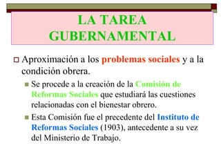 LA TAREA
             LA TAREA
          GUBERNAMENTAL
          GUBERNAMENTAL
   Aproximación a los problemas sociales y a la
    condición obrera.
     Se procede a la creación de la Comisión de
      Reformas Sociales que estudiará las cuestiones
      relacionadas con el bienestar obrero.
     Esta Comisión fue el precedente del Instituto de
      Reformas Sociales (1903), antecedente a su vez
      del Ministerio de Trabajo.
 