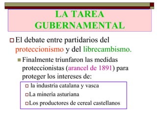 LA TAREA
              LA TAREA
           GUBERNAMENTAL
           GUBERNAMENTAL
 Eldebate entre partidarios del
 proteccionismo y del librecambismo.
   Finalmente triunfaron las medidas
   proteccionistas (arancel de 1891) para
   proteger los intereses de:
        la industria catalana y vasca
        La minería asturiana

        Los productores de cereal castellanos
 
