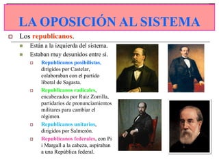 LA OPOSICIÓN AL SISTEMA
    LA OPOSICIÓN AL SISTEMA
   Los republicanos.
       Están a la izquierda del sistema.
       Estaban muy desunidos entre sí.
           Republicanos posibilistas,
            dirigidos por Castelar,
            colaboraban con el partido
            liberal de Sagasta.
           Republicanos radicales,
            encabezados por Ruiz Zorrilla,
            partidarios de pronunciamientos
            militares para cambiar el
            régimen.
           Republicanos unitarios,
            dirigidos por Salmerón.
           Republicanos federales, con Pi
            i Margall a la cabeza, aspiraban
            a una República federal.
 