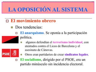 LA OPOSICIÓN AL SISTEMA
LA OPOSICIÓN AL SISTEMA
   El movimiento obrero
       Dos tendencias:
           El anarquismo. Se oponía a la participación
            política.
                algunos defendían el terrorismo individual, con
                atentados contra el Liceo de Barcelona y el
                asesinato de Cánovas.
               Otros eran partidarios de crear sindicatos legales.
           El socialismo, dirigido por el PSOE, era un
            partido minúsculo sin incidencia electoral.
 