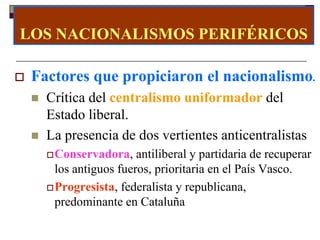 LOS NACIONALISMOS PERIFÉRICOS

   Factores que propiciaron el nacionalismo.
       Crítica del centralismo uniformador del
        Estado liberal.
       La presencia de dos vertientes anticentralistas
         Conservadora,    antiliberal y partidaria de recuperar
          los antiguos fueros, prioritaria en el País Vasco.
         Progresista, federalista y republicana,
          predominante en Cataluña
 