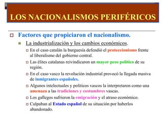 LOS NACIONALISMOS PERIFÉRICOS

   Factores que propiciaron el nacionalismo.
       La industrialización y los cambios económicos.
           En el caso catalán la burguesía defendió el proteccionismo frente
            al liberalismo del gobierno central.
           Las élites catalanas reivindicaron un mayor peso político de su
            región.
           En el caso vasco la revolución industrial provocó la llegada masiva
            de inmigrantes españoles.
           Algunos intelectuales y políticos vascos la interpretaron como una
            amenaza a las tradiciones y costumbres vascas.
           Los gallegos sufrieron la emigración y el atraso económico.
           Culpaban al Estado español de su situación por haberlos
            abandonado.
 