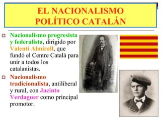 EL NACIONALISMO
              POLÍTICO CATALÁN
   Nacionalismo progresista
    y federalista, dirigido por
    Valentí Almirall, que
    fundó el Centre Catalá para
    unir a todos los
    catalanistas.
   Nacionalismo
    tradicionalista, antiliberal
    y rural, con Jacinto
    Verdaguer como principal
    promotor.
 