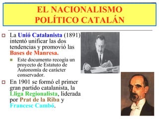 EL NACIONALISMO
               POLÍTICO CATALÁN
   La Unió Catalanista (1891)
    intentó unificar las dos
    tendencias y promovió las
    Bases de Manresa.
       Este documento recogía un
        proyecto de Estatuto de
        Autonomía de carácter
        conservador.
   En 1901 se formó el primer
    gran partido catalanista, la
    Lliga Regionalista, liderada
    por Prat de la Riba y
    Francesc Cambó.
 