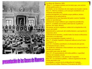 Las Bases de Manresa. 1892.
"Base 3ª.- La lengua catalana será la única que, con carácter
oficial, podrá usarse en
Cataluña y en las relaciones de esta región con el poder central.
Base 4ª.- Sólo los catalanes, ya lo sean por nacimiento o en
virtud de naturalización,
podrán desempeñar en Cataluña cargos públicos, incluso
tratándose de los gubernativos
y administrativos que dependan del poder central. También
deben ser ejercidos por
catalanes los cargos militares que comporten jurisdicción.
Base 6ª.- Cataluña será la única soberana de su gobierno
interior. Por tanto, dictará
libremente sus leyes orgánicas; cuidará de su legislación civil,
penal, mercantil,
administrativa y procesal; del establecimiento y percepción de
impuestos; de la
acuñación de la moneda, y tendrá todas las demás atribuciones
inherentes a la soberanía
que no correspondan al poder central […]
Base 7ª.- El poder legislativo Regional radicará en las Cortes
Catalanas […].
Base 12ª.- Cataluña contribuirá a la formación del ejército
permanente de mar y tierra
por medio de voluntarios o bien mediante una compensación en
metálico previamente
convenida como antes de 1845.
Base 13ª.- El mantenimiento del orden público y seguridad
interior de Cataluña estarán
confiadas al Somatén y a los mossos de l´esquadra.
Base 15ª.- La enseñanza pública... deberá organizarse de una
forma adecuada a las
necesidades y carácter de la civilización de Cataluña.
Enric Prat de la Riba. Manresa, 27 de marzo de 1892."
 