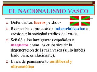 EL NACIONALISMO VASCO
   Defendía los fueros perdidos
   Rechazaba el proceso de industrialización al
    erosionar la sociedad tradicional vasca.
   Señaló a los inmigrantes españoles o
    maquetos como los culpables de la
    degeneración de la raza vasca (sí, lo habéis
    leído bien, es alucinante).
   Línea de pensamiento antiliberal y
    ultracatólica
 