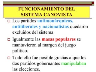 FUNCIONAMIENTO DEL
         SISTEMA CANOVISTA
   Los partidos antimonárquicos,
    antiliberales y nacionalistas quedaron
    excluidos del sistema
   Igualmente las masas populares se
    mantuvieron al margen del juego
    político.
   Todo ello fue posible gracias a que los
    dos partidos gobernantes manipulaban
    las elecciones.
 