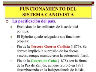 FUNCIONAMIENTO DEL
LA       PACIFICACIÓN DEL PAÍS
           SISTEMA CANOVISTA
    La pacificación del país.
        Exclusión de los militares de la actividad
         política.
        El Ejército quedó relegado a sus funciones
         propias:
    1.   Fin de la Tercera Guerra Carlista (1876). Su
         derrota implicó la supresión de los fueros
         vascos, aunque mantuvieron la autonomía fiscal.
    2.   Fin de la Guerra de Cuba (1878) con la firma
         de la Paz de Zanjón, aunque rebrotó en 1895
         desembocando en la independencia de la isla.
 