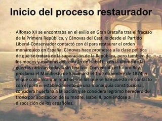 Inicio del proceso restaurador
•   Alfonso XII se encontraba en el exilio en Gran Bretaña tras el fracaso
    de la Primera República, y Cánovas del Castillo desde el Partido
    Liberal-Conservador contactó con él para restaurar el orden
    monárquico en España. Cánovas hace promesas a la clase política
    de que se tratará de la superación de la República, pero también de
    los modos y maneras del reinado de Isabel II, con la última de las
    guerras carlistas todavía sin finalizar. Convencido el futuro Rey,
    proclama el Manifiesto de Sandhurst el 1 de diciembre de 1874 en
    el que comunica que muchos son los que se han puesto en contacto
    con él para el establecimiento de una monarquía constitucional,
    considera huérfana a la nación y se considera legítimo heredero del
    trono por abdicación de su madre, Isabel II, poniéndose a
    disposición de los españoles.
 