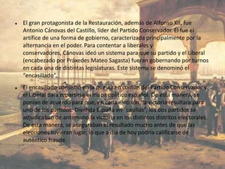    El gran protagonista de la Restauración, además de Alfonso XII, fue
    Antonio Cánovas del Castillo, líder del Partido Conservador. Él fue el
    artífice de una forma de gobierno, caracterizada principalmente por la
    alternancia en el poder. Para contentar a liberales y
    conservadores, Cánovas ideó un sistema para que su partido y el Liberal
    (encabezado por Práxedes Mateo Sagasta) fueran gobernando por turnos
    en cada una de distintas legislaturas. Este sistema se denominó el
    “encasillado”.
   El encasillado consistió en la puesta en común del Partido Conservador y
    el Liberal para repartirse el mapa político español. De esta manera, se
    ponían de acuerdo para que, en cada elección, la victoria resultara para
    uno de los partidos. Dividida España en “casillas”, los dos partidos se
    adjudicaban de antemano la victoria en los distintos distritos electorales.
    De esta manera, se aseguraban el resultado mucho antes de que las
    elecciones tuvieran lugar, lo que a día de hoy podría calificarse de
    auténtico fraude.
 