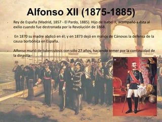Alfonso XII (1875-1885)
•   Rey de España (Madrid, 1857 - El Pardo, 1885). Hijo de Isabel II, acompañó a ésta al
    exilio cuando fue destronada por la Revolución de 1868.

•    En 1870 su madre abdicó en él; y en 1873 dejó en manos de Cánovas la defensa de la
    causa borbónica en España.

•   Alfonso murió de tuberculosis con sólo 27 años, haciendo temer por la continuidad de
    la dinastía.
 