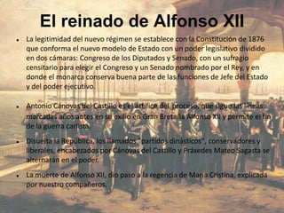 El reinado de Alfonso XII
   La legitimidad del nuevo régimen se establece con la Constitución de 1876
    que conforma el nuevo modelo de Estado con un poder legislativo dividido
    en dos cámaras: Congreso de los Diputados y Senado, con un sufragio
    censitario para elegir el Congreso y un Senado nombrado por el Rey, y en
    donde el monarca conserva buena parte de las funciones de Jefe del Estado
    y del poder ejecutivo.

   Antonio Cánovas del Castillo es el artífice del proceso, que sigue las líneas
    marcadas años antes en su exilio en Gran Bretaña Alfonso XII y permite el fin
    de la guerra carlista.
   Disuelta la República, los llamados "partidos dinásticos", conservadores y
    liberales, encabezados por Cánovas del Castillo y Práxedes Mateo Sagasta se
    alternarán en el poder.
   La muerte de Alfonso XII, dio paso a la regencia de María Cristina, explicada
    por nuestro compañeros.
 