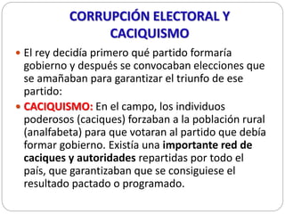 CORRUPCIÓN ELECTORAL Y
CACIQUISMO
 El rey decidía primero qué partido formaría
gobierno y después se convocaban eleccione...