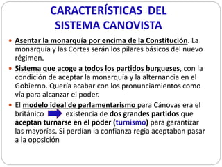 CARACTERÍSTICAS DEL
SISTEMA CANOVISTA
 Asentar la monarquía por encima de la Constitución. La
monarquía y las Cortes será...