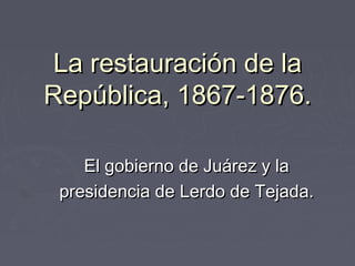 La restauración de laLa restauración de la
República, 1867-1876.República, 1867-1876.
El gobierno de Juárez y laEl gobierno de Juárez y la
presidencia de Lerdo de Tejada.presidencia de Lerdo de Tejada.
 