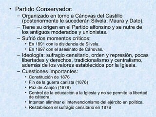 Partido Conservador: Organizado en torno a Cánovas del Castillo (posteriormente le sucederán Silvela, Maura y Dato). Tiene su origen en el Partido alfonsino y se nutre de los antiguos moderados y unionistas. Sufrió dos momentos críticos: En 1891 con la disidencia de Silvela. En 1897 con el asesinato de Cánovas. Ideología: sufragio censitario, orden y represión, pocas libertades y derechos, tradicionalismo y centralismo, además de los valores establecidos por la Iglesia.  Cuestiones importantes: Constitución de 1876 Fin de la guerra carlista (1876) Paz de Zanjón (1878) Control de la educación a la Iglesia y no se permite la libertad de cátedra. Intentan eliminar el intervencionismo del ejército en política. Restablecen el sufragio censitario en 1878 