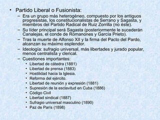 Partido Liberal o Fusionista: Era un grupo más heterogéneo, compuesto por los antiguos progresistas, los constitucionalistas de Serrano y Sagasta, y miembros del Partido Radical de Ruiz Zorrilla (no éste). Su líder principal será Sagasta (posteriormente le sucederán Canalejas, el conde de Romanones y García Prieto). Tras la muerte de Alfonso XII y la firma del Pacto del Pardo, alcanzan su máximo esplendor. Ideología: sufragio universal, más libertades y jurado popular, menos centralista y clerical.  Cuestiones importantes: Libertad de cátedra (1881) Libertad de prensa (1883) Hostilidad hacia la Iglesia. Reforma del ejército. Libertad de reunión y expresión (1881) Supresión de la esclavitud en Cuba (1886) Código Civil Libertad sindical (1887) Sufragio universal masculino (1890) Paz de París (1898) 