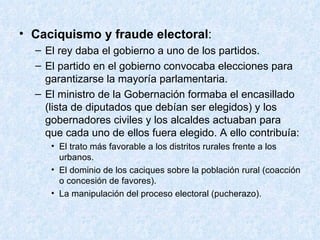 Caciquismo y fraude electoral : El rey daba el gobierno a uno de los partidos. El partido en el gobierno convocaba elecciones para garantizarse la mayoría parlamentaria. El ministro de la Gobernación formaba el encasillado (lista de diputados que debían ser elegidos) y los gobernadores civiles y los alcaldes actuaban para que cada uno de ellos fuera elegido. A ello contribuía: El trato más favorable a los distritos rurales frente a los urbanos. El dominio de los caciques sobre la población rural (coacción o concesión de favores). La manipulación del proceso electoral (pucherazo). 