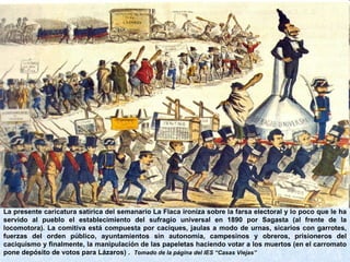 La presente caricatura satírica del semanario La Flaca ironiza sobre la farsa electoral y lo poco que le ha servido al pueblo el establecimiento del sufragio universal en 1890 por Sagasta (al frente de la locomotora). La comitiva está compuesta por caciques, jaulas a modo de urnas, sicarios con garrotes, fuerzas del orden público, ayuntamientos sin autonomía, campesinos y obreros, prisioneros del caciquismo y finalmente, la manipulación de las papeletas haciendo votar a los muertos (en el carromato pone depósito de votos para Lázaros) .  Tomado de la página del IES “Casas Viejas” 